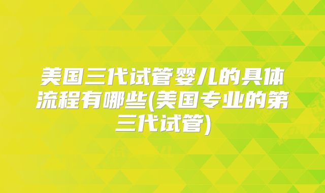 美国三代试管婴儿的具体流程有哪些(美国专业的第三代试管)