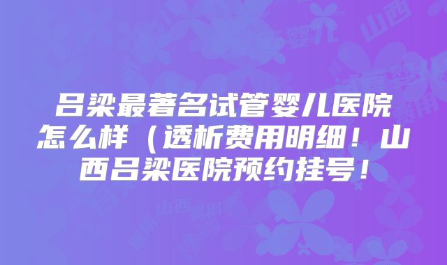 吕梁最著名试管婴儿医院怎么样(透析费用明细!山西吕梁医院预约挂号!