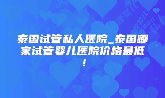 泰国试管私人医院_泰国哪家试管婴儿医院价格最低！