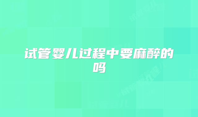 试管婴儿过程中要麻醉的吗