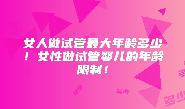 女人做试管最大年龄多少！女性做试管婴儿的年龄限制！