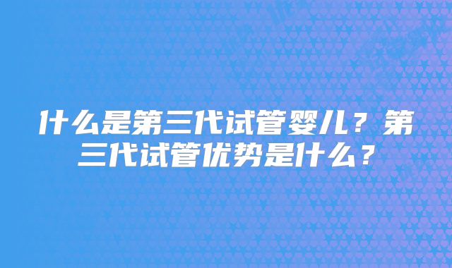 什么是第三代试管婴儿？第三代试管优势是什么？