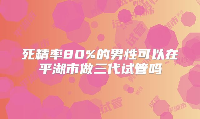 死精率80%的男性可以在平湖市做三代试管吗