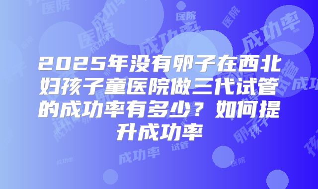 2025年没有卵子在西北妇孩子童医院做三代试管的成功率有多少?如何提升成功率