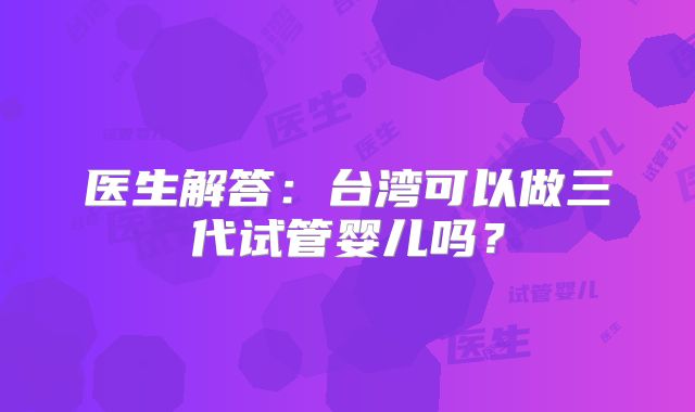 医生解答：台湾可以做三代试管婴儿吗？