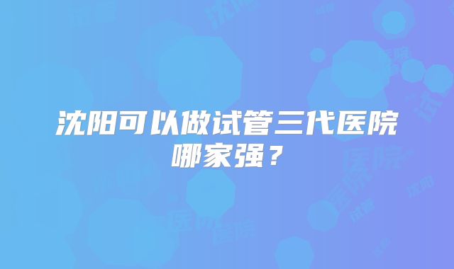 沈阳可以做试管三代医院哪家强？