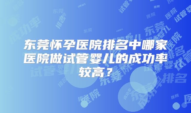 东莞怀孕医院排名中哪家医院做试管婴儿的成功率较高？