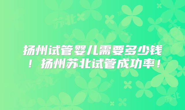 扬州试管婴儿需要多少钱!扬州苏北试管成功率!