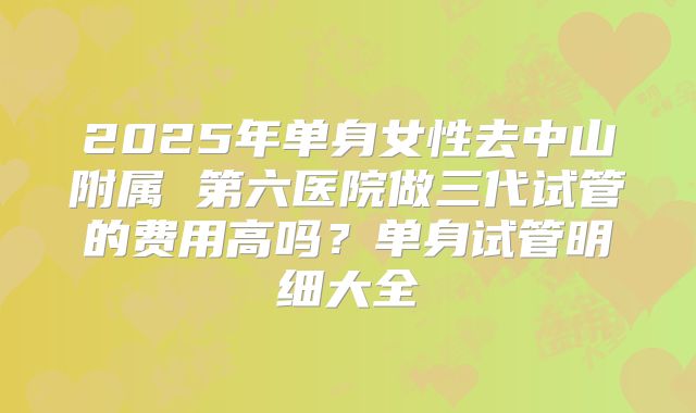 2025年单身女性去中山附属 第六医院做三代试管的费用高吗？单身试管明细大全