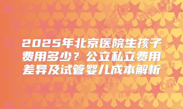 2025年北京医院生孩子费用多少?公立私立费用差异及试管婴儿成本解析