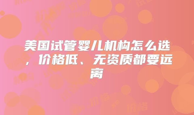 美国试管婴儿机构怎么选,价格低、无资质都要远离