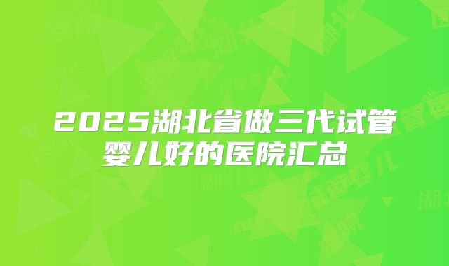 2025湖北省做三代试管婴儿好的医院汇总