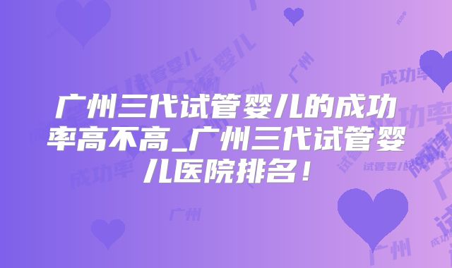 广州三代试管婴儿的成功率高不高_广州三代试管婴儿医院排名!