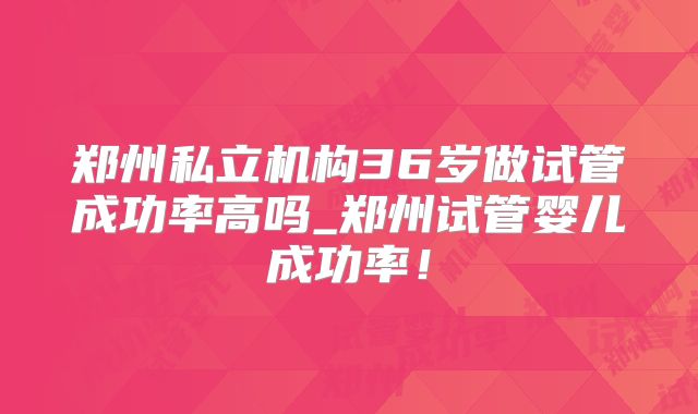 郑州私立机构36岁做试管成功率高吗_郑州试管婴儿成功率！