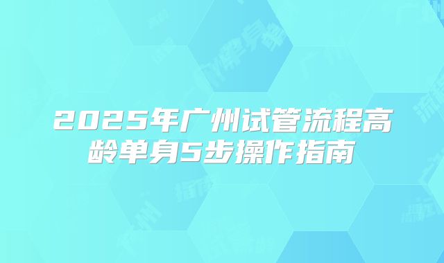 2025年广州试管流程高龄单身5步操作指南
