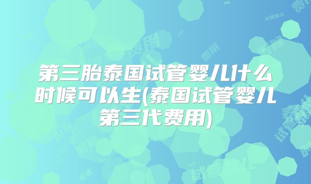 第三胎泰国试管婴儿什么时候可以生(泰国试管婴儿第三代费用)