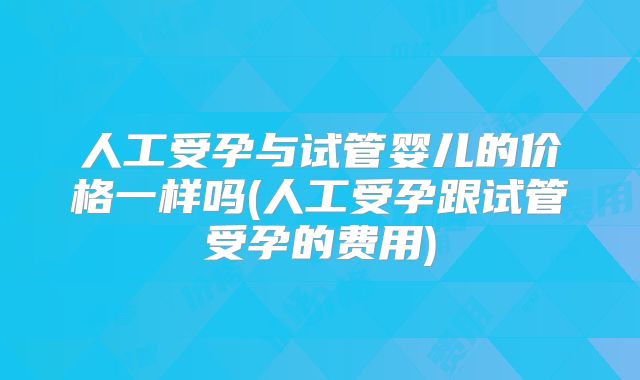 人工受孕与试管婴儿的价格一样吗(人工受孕跟试管受孕的费用)