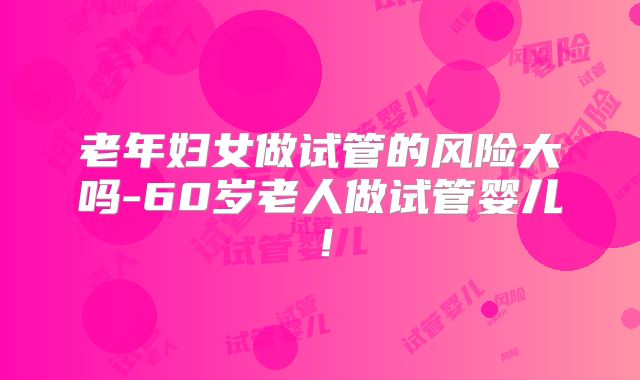 老年妇女做试管的风险大吗-60岁老人做试管婴儿!
