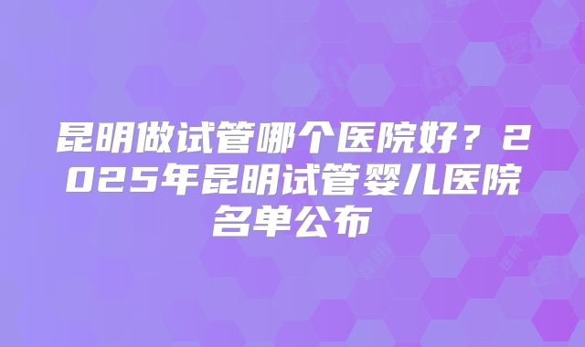 昆明做试管哪个医院好？2025年昆明试管婴儿医院名单公布