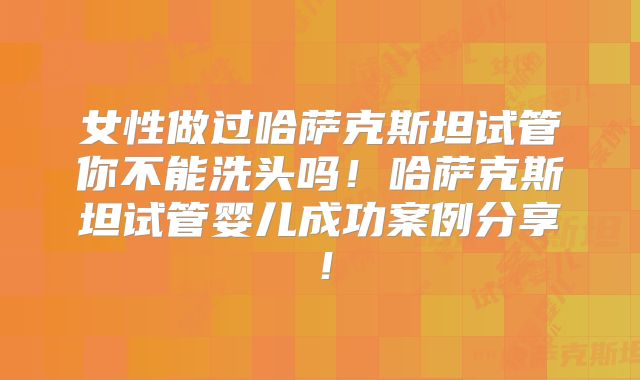 女性做过哈萨克斯坦试管你不能洗头吗!哈萨克斯坦试管婴儿成功案例分享!