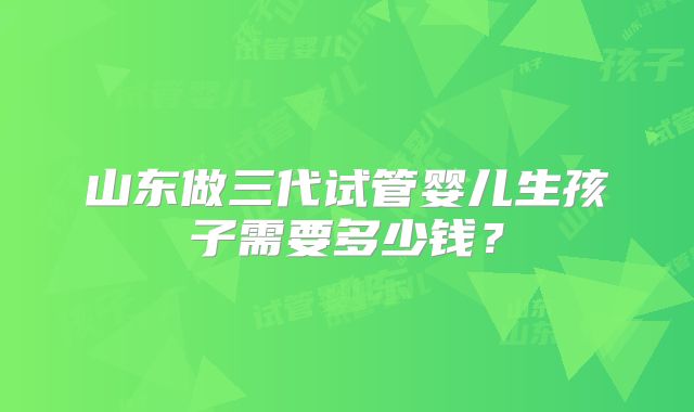 山东做三代试管婴儿生孩子需要多少钱？