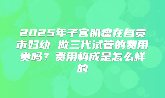 2025年子宫肌瘤在自贡市妇幼 做三代试管的费用贵吗？费用构成是怎么样的