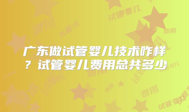 广东做试管婴儿技术咋样？试管婴儿费用总共多少