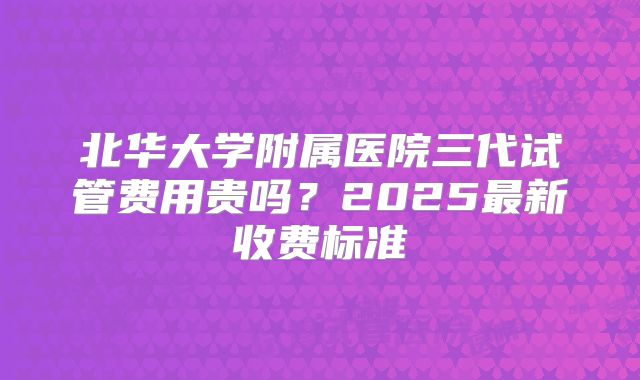 北华大学附属医院三代试管费用贵吗？2025最新收费标准