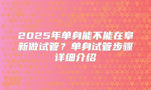 2025年单身能不能在阜新做试管?单身试管步骤详细介绍