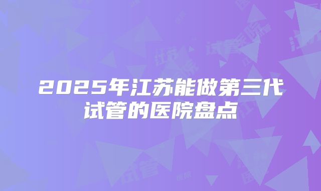 2025年江苏能做第三代试管的医院盘点