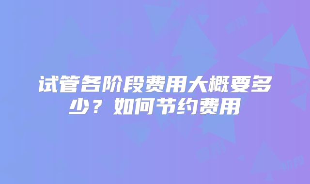 试管各阶段费用大概要多少？如何节约费用