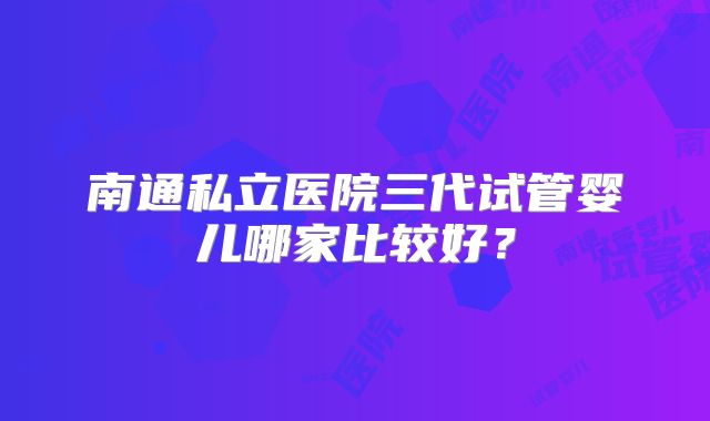 南通私立医院三代试管婴儿哪家比较好？