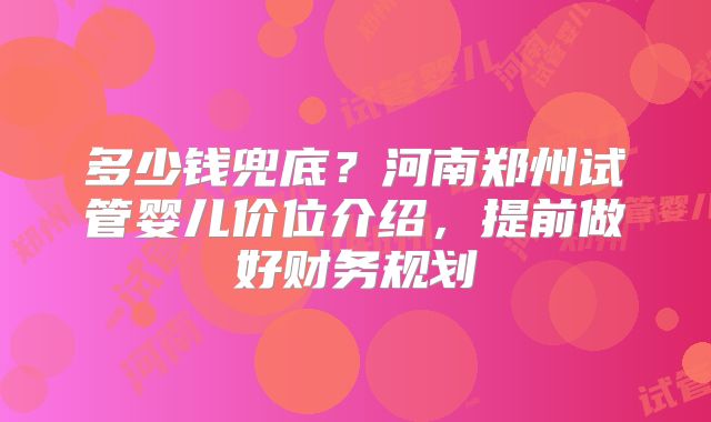 多少钱兜底？河南郑州试管婴儿价位介绍，提前做好财务规划