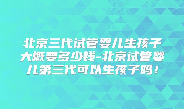 北京三代试管婴儿生孩子大概要多少钱-北京试管婴儿第三代可以生孩子吗！