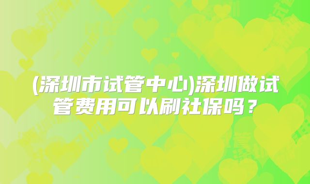 (深圳市试管中心)深圳做试管费用可以刷社保吗？