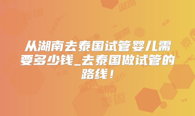 从湖南去泰国试管婴儿需要多少钱_去泰国做试管的路线!