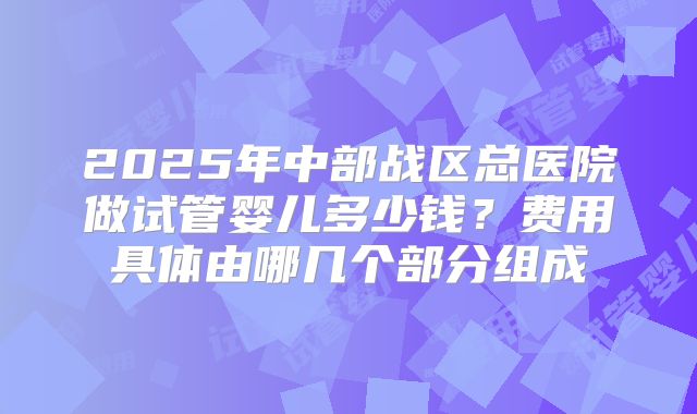 2025年中部战区总医院做试管婴儿多少钱?费用具体由哪几个部分组成