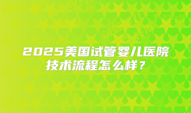 2025美国试管婴儿医院技术流程怎么样？