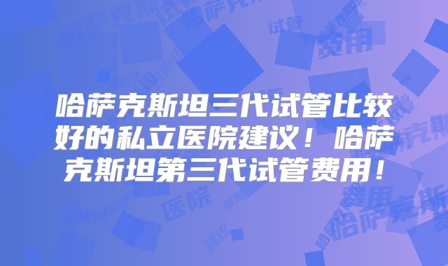 哈萨克斯坦三代试管比较好的私立医院建议！哈萨克斯坦第三代试管费用！