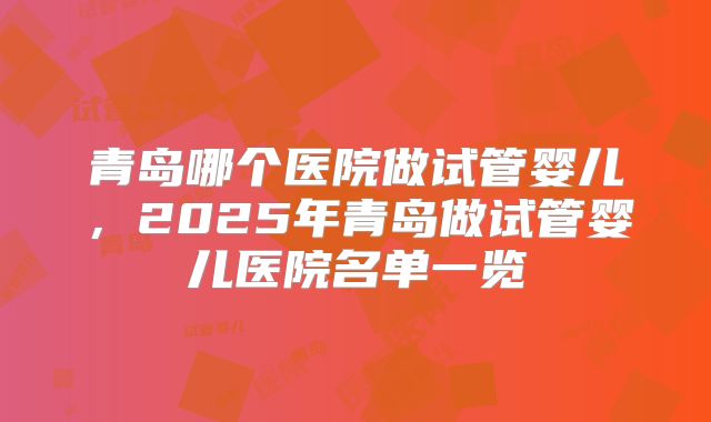 青岛哪个医院做试管婴儿,2025年青岛做试管婴儿医院名单一览