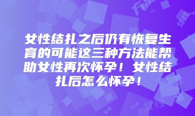 女性结扎之后仍有恢复生育的可能这三种方法能帮助女性再次怀孕！女性结扎后怎么怀孕！