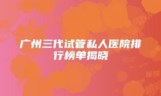 广州三代试管私人医院排行榜单揭晓