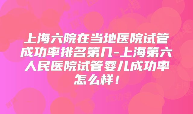 上海六院在当地医院试管成功率排名第几-上海第六人民医院试管婴儿成功率怎么样！