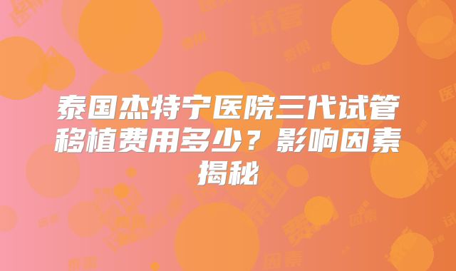 泰国杰特宁医院三代试管移植费用多少？影响因素揭秘