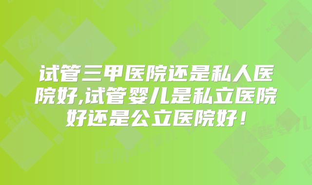 试管三甲医院还是私人医院好,试管婴儿是私立医院好还是公立医院好！