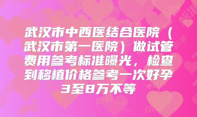 武汉市中西医结合医院(武汉市第一医院)做试管费用参考标准曝光,检查到移植价格参考一次好孕3至8万不等