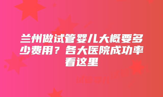 兰州做试管婴儿大概要多少费用?各大医院成功率看这里