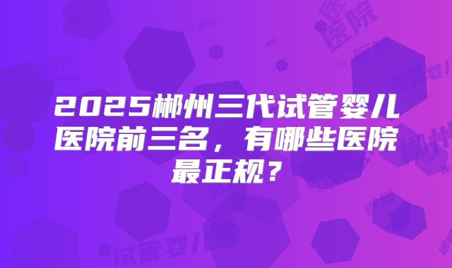 2025郴州三代试管婴儿医院前三名，有哪些医院最正规？