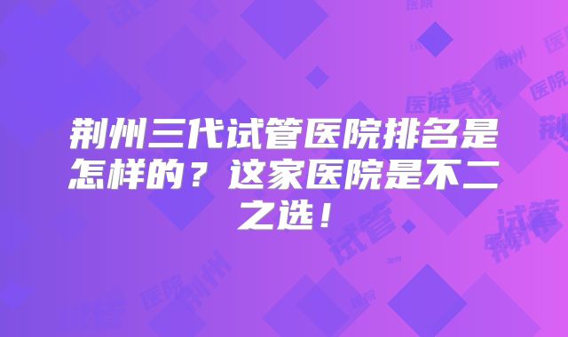 荆州三代试管医院排名是怎样的？这家医院是不二之选！