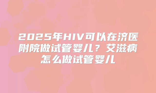 2025年HIV可以在济医附院做试管婴儿？艾滋病怎么做试管婴儿